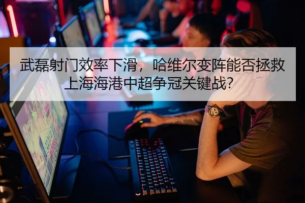 武磊射门效率下滑，哈维尔变阵能否拯救上海海港中超争冠关键战？